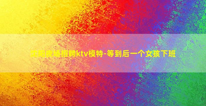 沈阳夜场招聘ktv模特-等到后一个女孩下班