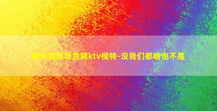 衢州商务场急聘ktv模特-没我们都啥也不是